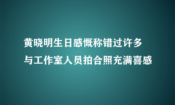 黄晓明生日感慨称错过许多 与工作室人员拍合照充满喜感