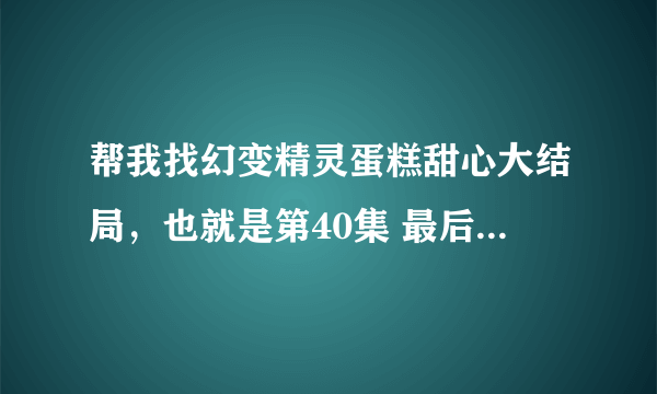 帮我找幻变精灵蛋糕甜心大结局，也就是第40集 最后的美味奇迹 ，帮我一下