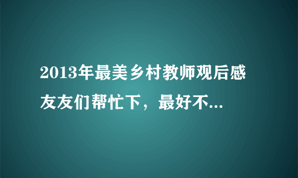 2013年最美乡村教师观后感 友友们帮忙下，最好不要是网上复制来的，会追好评哦。