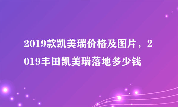 2019款凯美瑞价格及图片，2019丰田凯美瑞落地多少钱