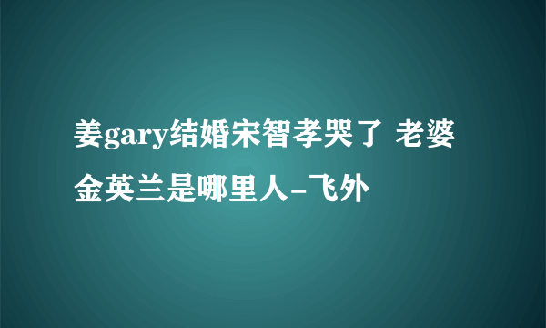 姜gary结婚宋智孝哭了 老婆金英兰是哪里人-飞外