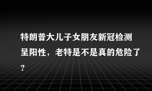 特朗普大儿子女朋友新冠检测呈阳性，老特是不是真的危险了？