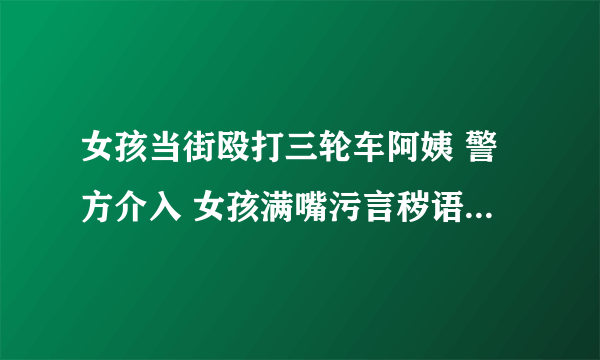 女孩当街殴打三轮车阿姨 警方介入 女孩满嘴污言秽语撕扯大妈头发太没教养