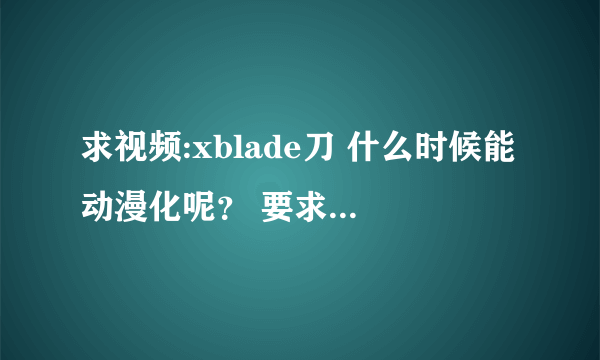 求视频:xblade刀 什么时候能动漫化呢？ 要求动漫化~!~