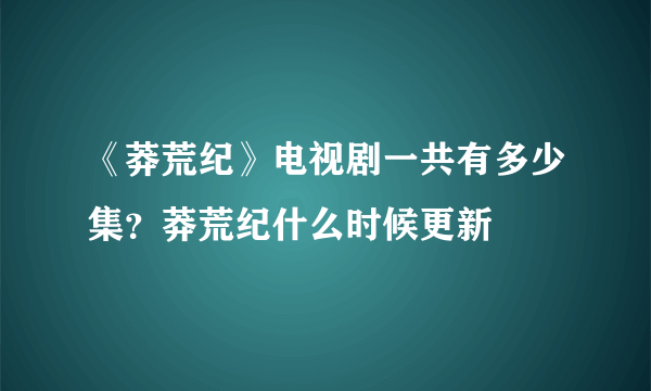 《莽荒纪》电视剧一共有多少集？莽荒纪什么时候更新