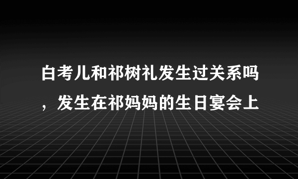 白考儿和祁树礼发生过关系吗，发生在祁妈妈的生日宴会上