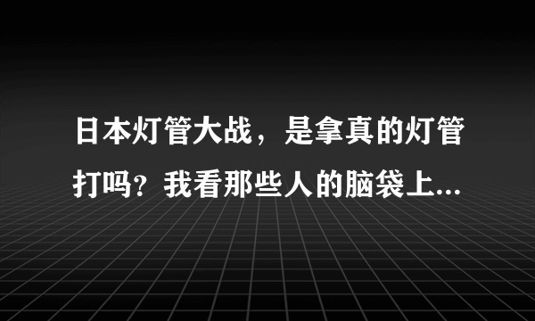 日本灯管大战，是拿真的灯管打吗？我看那些人的脑袋上，身上全是血，是真的血吗？