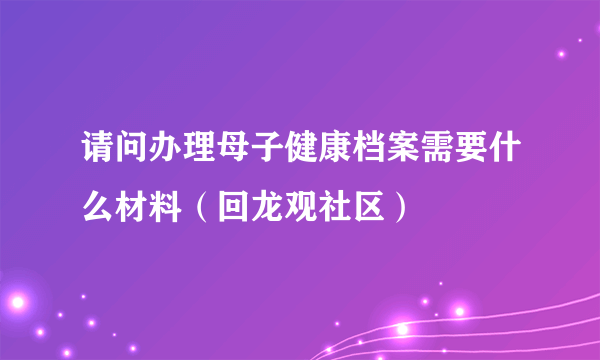 请问办理母子健康档案需要什么材料（回龙观社区）