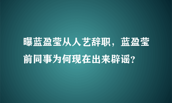 曝蓝盈莹从人艺辞职，蓝盈莹前同事为何现在出来辟谣？