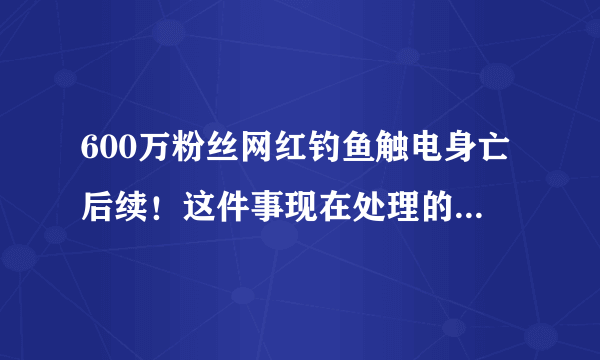 600万粉丝网红钓鱼触电身亡后续！这件事现在处理的怎么样了？