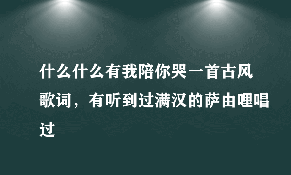 什么什么有我陪你哭一首古风歌词，有听到过满汉的萨由哩唱过