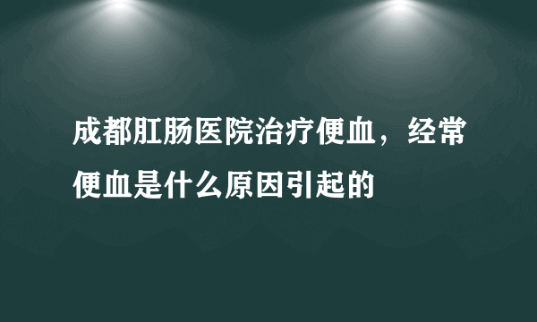 成都肛肠医院治疗便血，经常便血是什么原因引起的