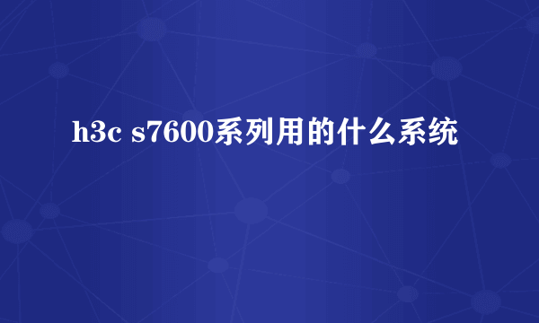 h3c s7600系列用的什么系统