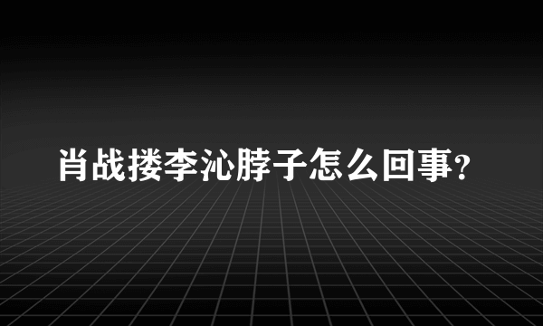 肖战搂李沁脖子怎么回事？