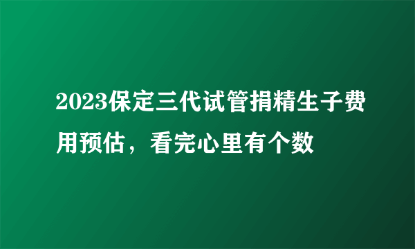 2023保定三代试管捐精生子费用预估，看完心里有个数