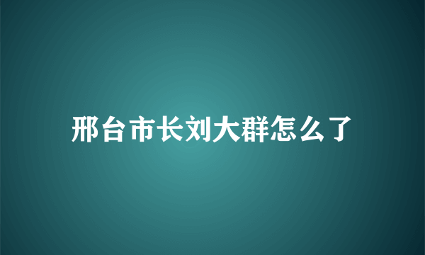 邢台市长刘大群怎么了