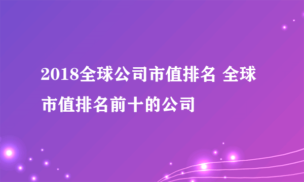 2018全球公司市值排名 全球市值排名前十的公司