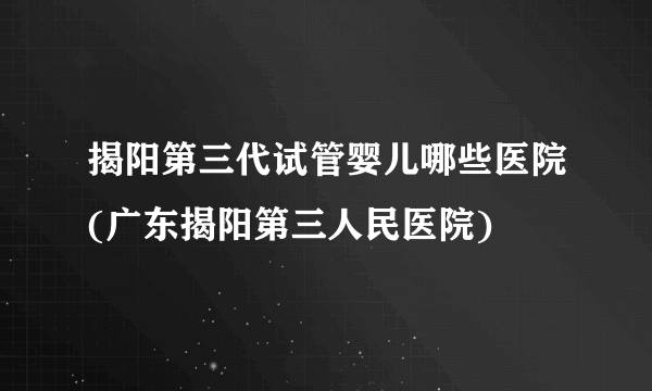 揭阳第三代试管婴儿哪些医院(广东揭阳第三人民医院)