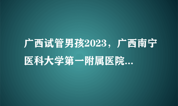 广西试管男孩2023，广西南宁医科大学第一附属医院做试管预约时间长吗