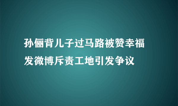 孙俪背儿子过马路被赞幸福 发微博斥责工地引发争议