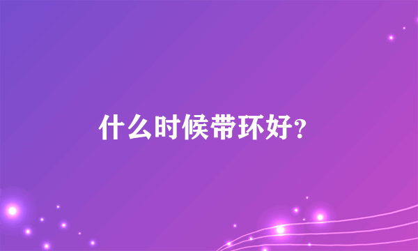 什么时候带环好？