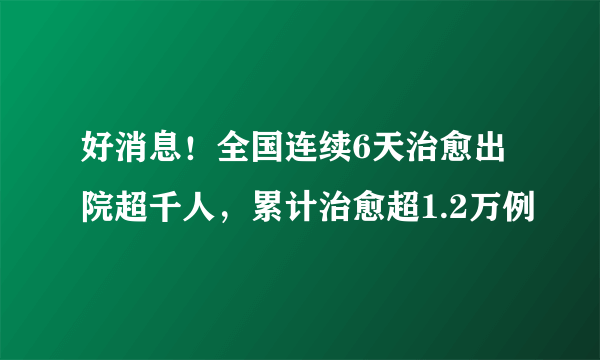 好消息！全国连续6天治愈出院超千人，累计治愈超1.2万例