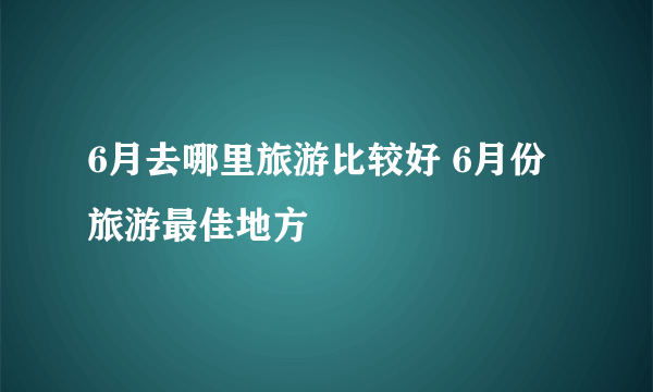 6月去哪里旅游比较好 6月份旅游最佳地方