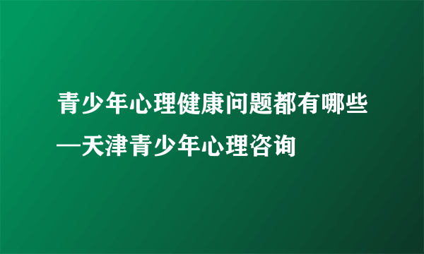 青少年心理健康问题都有哪些—天津青少年心理咨询