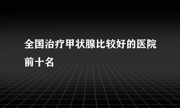 全国治疗甲状腺比较好的医院前十名