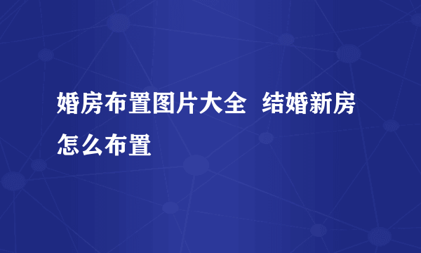 婚房布置图片大全  结婚新房怎么布置