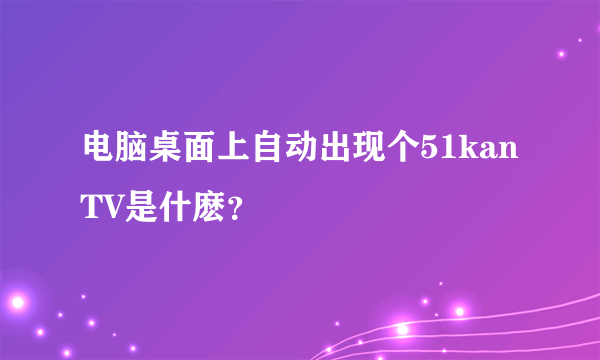 电脑桌面上自动出现个51kanTV是什麽？