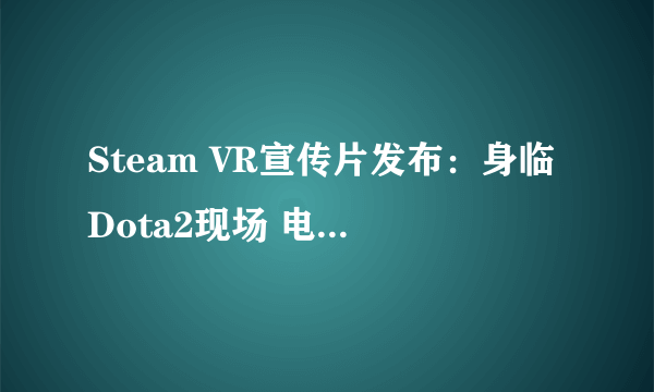 Steam VR宣传片发布：身临Dota2现场 电棍好鞭法！