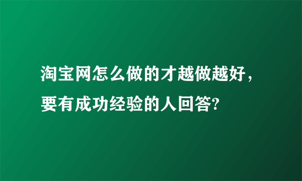 淘宝网怎么做的才越做越好，要有成功经验的人回答?