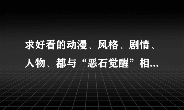 求好看的动漫、风格、剧情、人物、都与“恶石觉醒”相似的，希望大虾们帮介绍、、