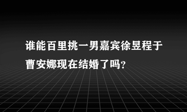 谁能百里挑一男嘉宾徐昱程于曹安娜现在结婚了吗？