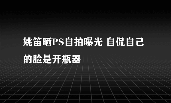 姚笛晒PS自拍曝光 自侃自己的脸是开瓶器