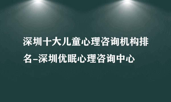 深圳十大儿童心理咨询机构排名-深圳优眠心理咨询中心