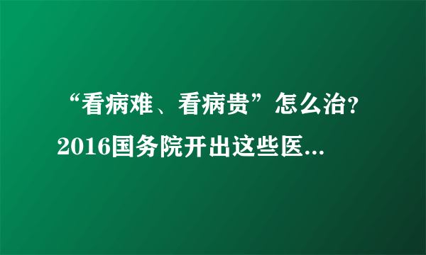 “看病难、看病贵”怎么治？2016国务院开出这些医改“药方”