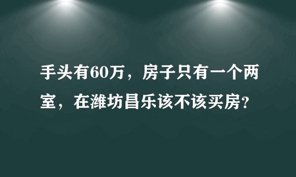 手头有60万，房子只有一个两室，在潍坊昌乐该不该买房？