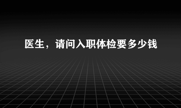 医生，请问入职体检要多少钱