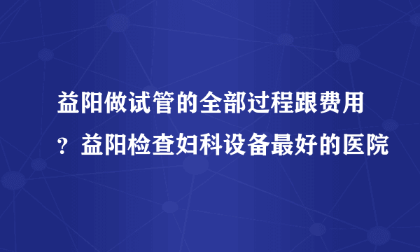 益阳做试管的全部过程跟费用？益阳检查妇科设备最好的医院