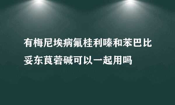 有梅尼埃病氟桂利嗪和苯巴比妥东茛菪碱可以一起用吗