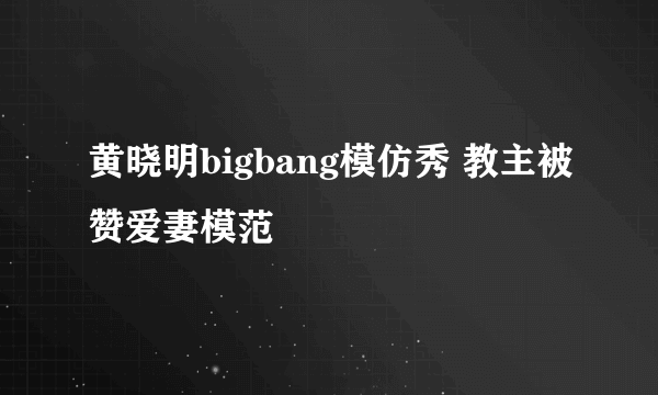 黄晓明bigbang模仿秀 教主被赞爱妻模范