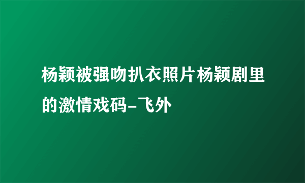 杨颖被强吻扒衣照片杨颖剧里的激情戏码-飞外