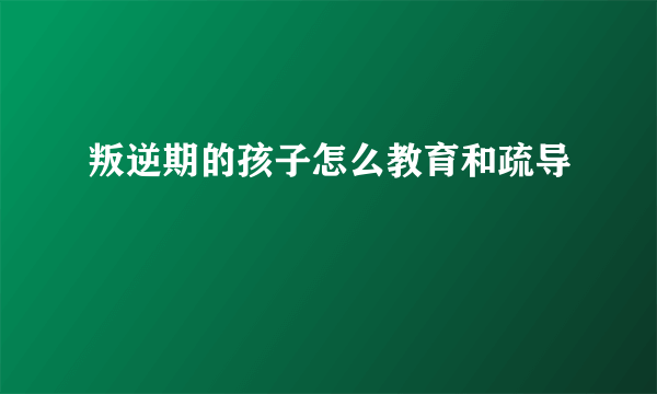 叛逆期的孩子怎么教育和疏导