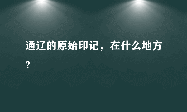 通辽的原始印记，在什么地方？