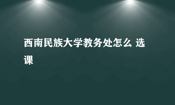 西南民族大学教务处怎么 选课