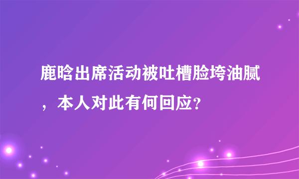 鹿晗出席活动被吐槽脸垮油腻，本人对此有何回应？