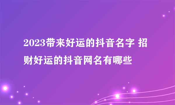 2023带来好运的抖音名字 招财好运的抖音网名有哪些