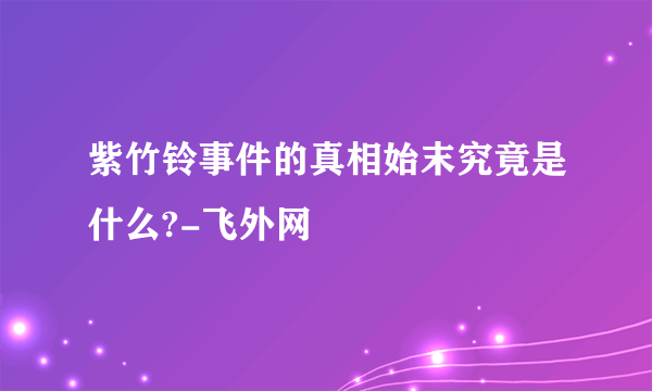 紫竹铃事件的真相始末究竟是什么?-飞外网